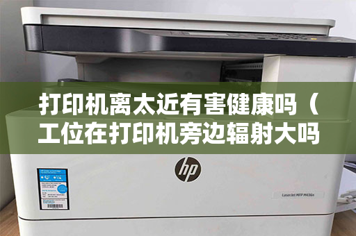 打印机离太近有害健康吗（工位在打印机旁边辐射大吗）