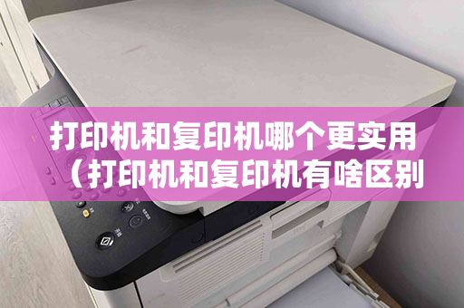 打印机和复印机哪个更实用（打印机和复印机有啥区别）